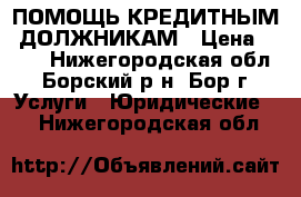 ПОМОЩЬ КРЕДИТНЫМ  ДОЛЖНИКАМ › Цена ­ 500 - Нижегородская обл., Борский р-н, Бор г. Услуги » Юридические   . Нижегородская обл.